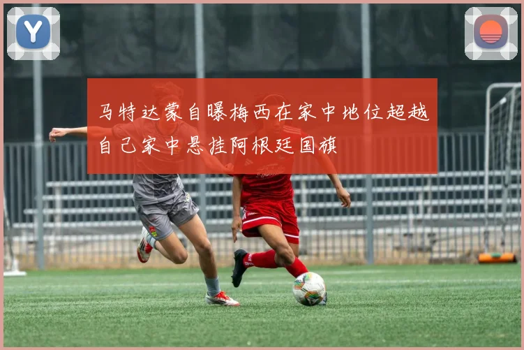 马特达蒙自曝梅西在家中地位超越自己家中悬挂阿根廷国旗