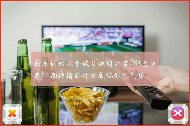 蔚来创始人李斌与姚明共赏CBA总决赛G5期待精彩对决展现球队气势