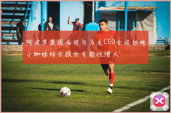 阿波罗集团或将与马竞CEO会谈拒绝小蜘蛛转会报价可能性增大