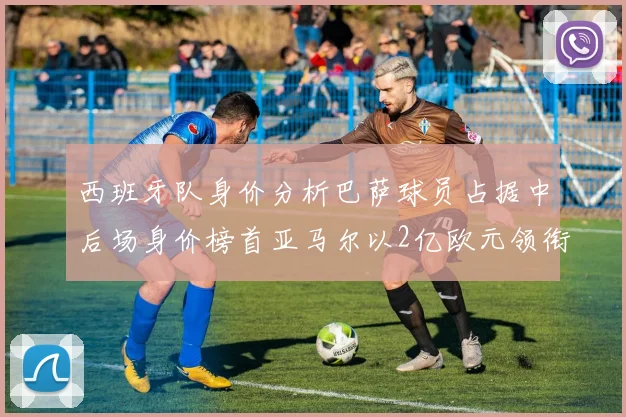 西班牙队身价分析巴萨球员占据中后场身价榜首亚马尔以2亿欧元领衔