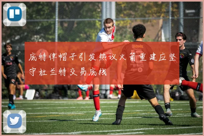 底特律帽子引发热议火箭重建应坚守杜兰特交易底线