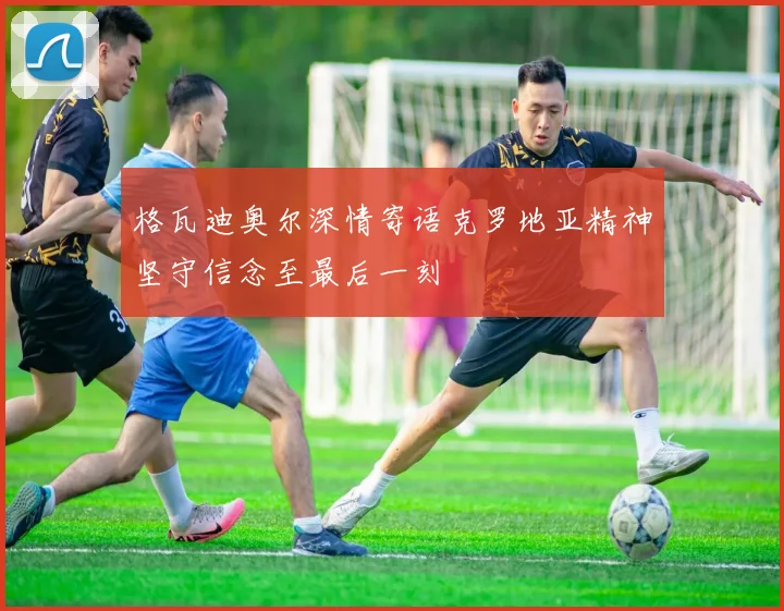 格瓦迪奥尔深情寄语克罗地亚精神坚守信念至最后一刻