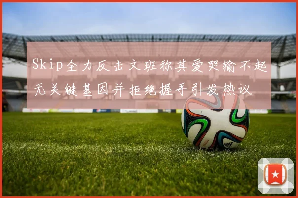 Skip全力反击文班称其爱哭输不起无关键基因并拒绝握手引发热议