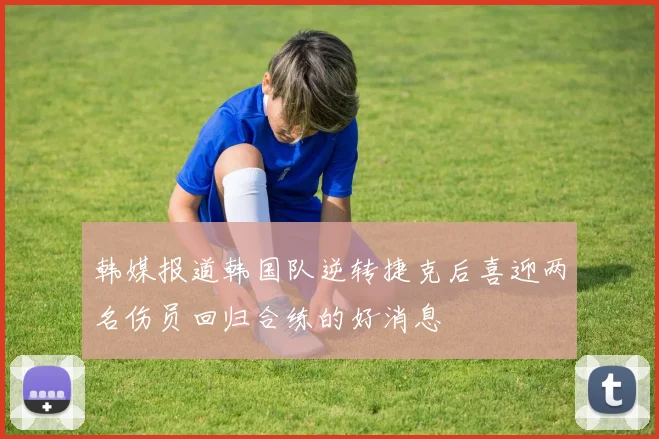 韩媒报道韩国队逆转捷克后喜迎两名伤员回归合练的好消息