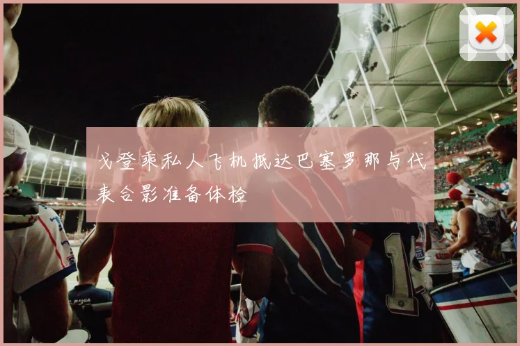 戈登乘私人飞机抵达巴塞罗那与代表合影准备体检