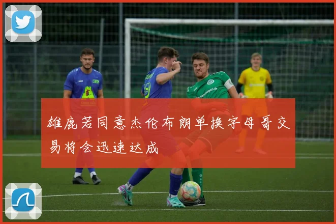 雄鹿若同意杰伦布朗单换字母哥交易将会迅速达成