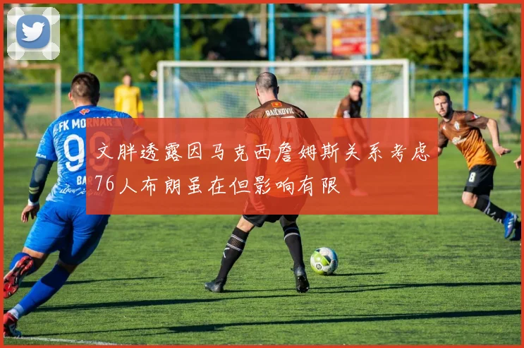 文胖透露因马克西詹姆斯关系考虑76人布朗虽在但影响有限
