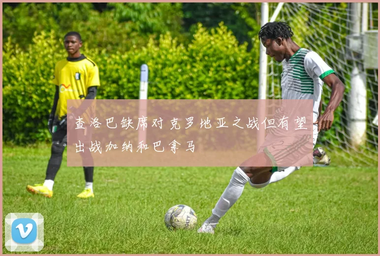 查洛巴缺席对克罗地亚之战但有望出战加纳和巴拿马