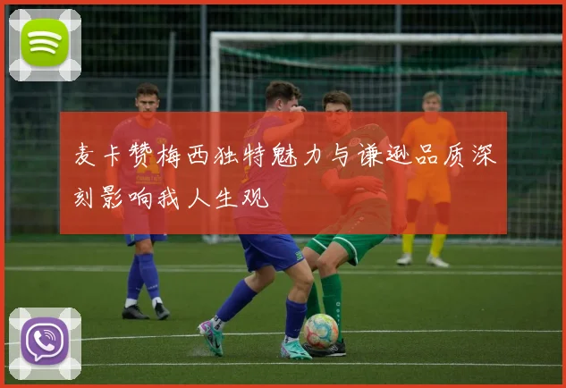 麦卡赞梅西独特魅力与谦逊品质深刻影响我人生观