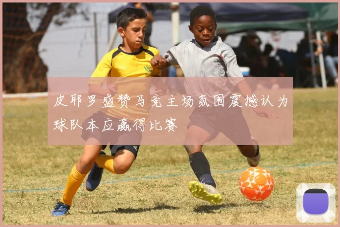 皮耶罗盛赞马竞主场氛围震撼认为球队本应赢得比赛