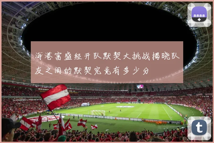 海港富盛经开队默契大挑战揭晓队友之间的默契究竟有多少分