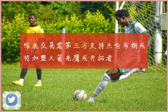 绿鹿交易需第三方支持杰伦布朗或将加盟火箭老鹰或开拓者