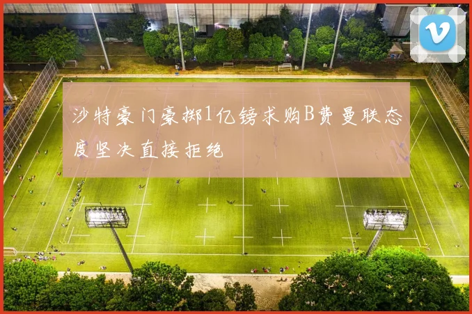 沙特豪门豪掷1亿镑求购B费曼联态度坚决直接拒绝