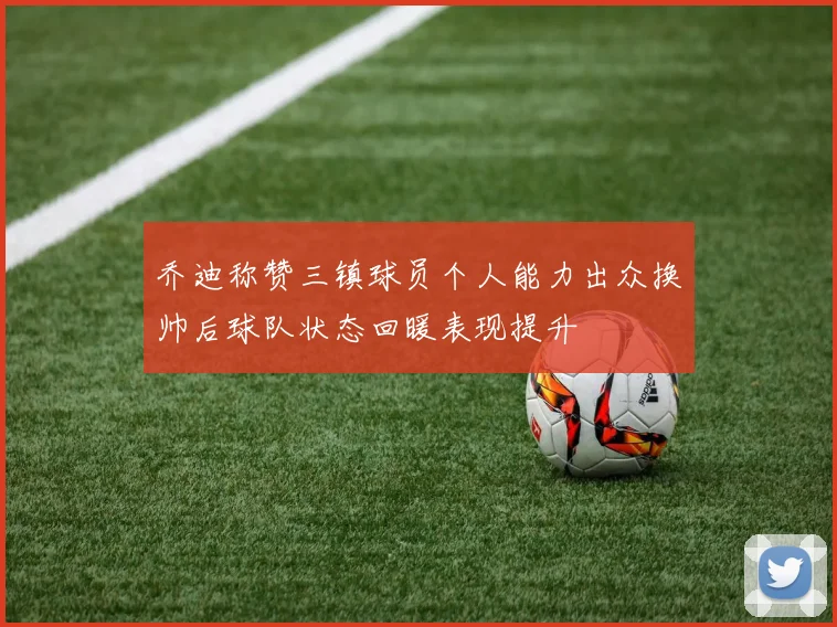 乔迪称赞三镇球员个人能力出众换帅后球队状态回暖表现提升