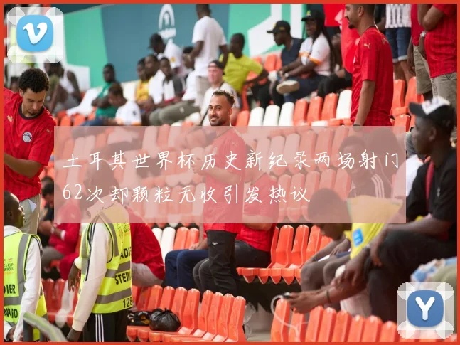 土耳其世界杯历史新纪录两场射门62次却颗粒无收引发热议